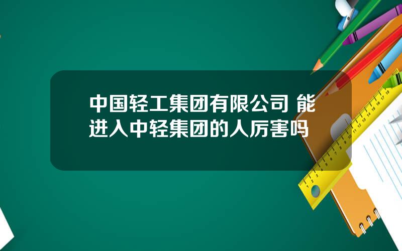 中国轻工集团有限公司 能进入中轻集团的人厉害吗